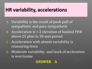 A.   Variability is the result of push pull of
     sympathetic and para sympathetic
B.   Acceleration is > 2 elevation of baslind FHR
     above 25 pbm in 30 min period
C.   Acceleration with absent variability is
     reassuring trace
D.   Moderate variability and lasck of accleration
     is worrisome
                      ANSWER A
 