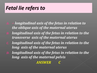 A.   – longitudinal axis of the fetus in relation to
     the oblique axis of the maternal uterus
B.   longitudinal axis of the fetus in relation to the
     transverse axis of the maternal uterus
C.   longitudinal axis of the fetus in relation to the
     long axis of the maternal uterus
D.   longitudinal axis of the fetus in relation to the
     long axis of the maternal pelvis
                    ANSWER        C
 