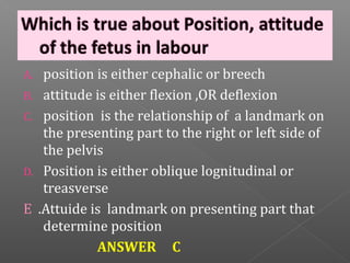A. position is either cephalic or breech
B. attitude is either flexion ,OR deflexion
C. position is the relationship of a landmark on
   the presenting part to the right or left side of
   the pelvis
D. Position is either oblique lognitudinal or
   treasverse
E .Attuide is landmark on presenting part that
   determine position
            ANSWER C
 