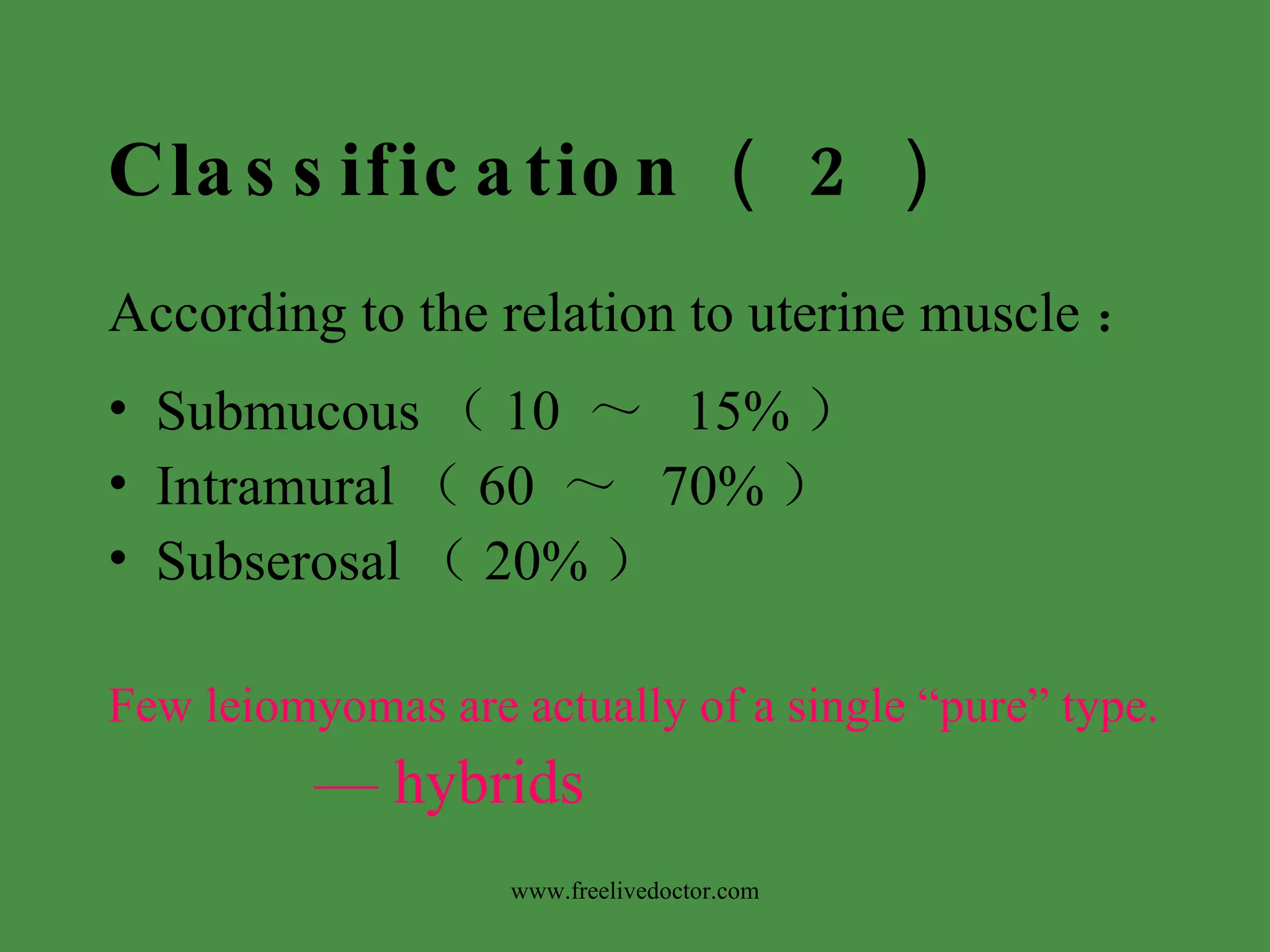 Classification （ 2 ） According to the relation to uterine muscle ： Submucous （ 10  ～   15% ） Intramural （ 60  ～   70% ） Subserosal （ 20% ） Few leiomyomas are actually of a single “pure” type. —  hybrids www.freelivedoctor.com 