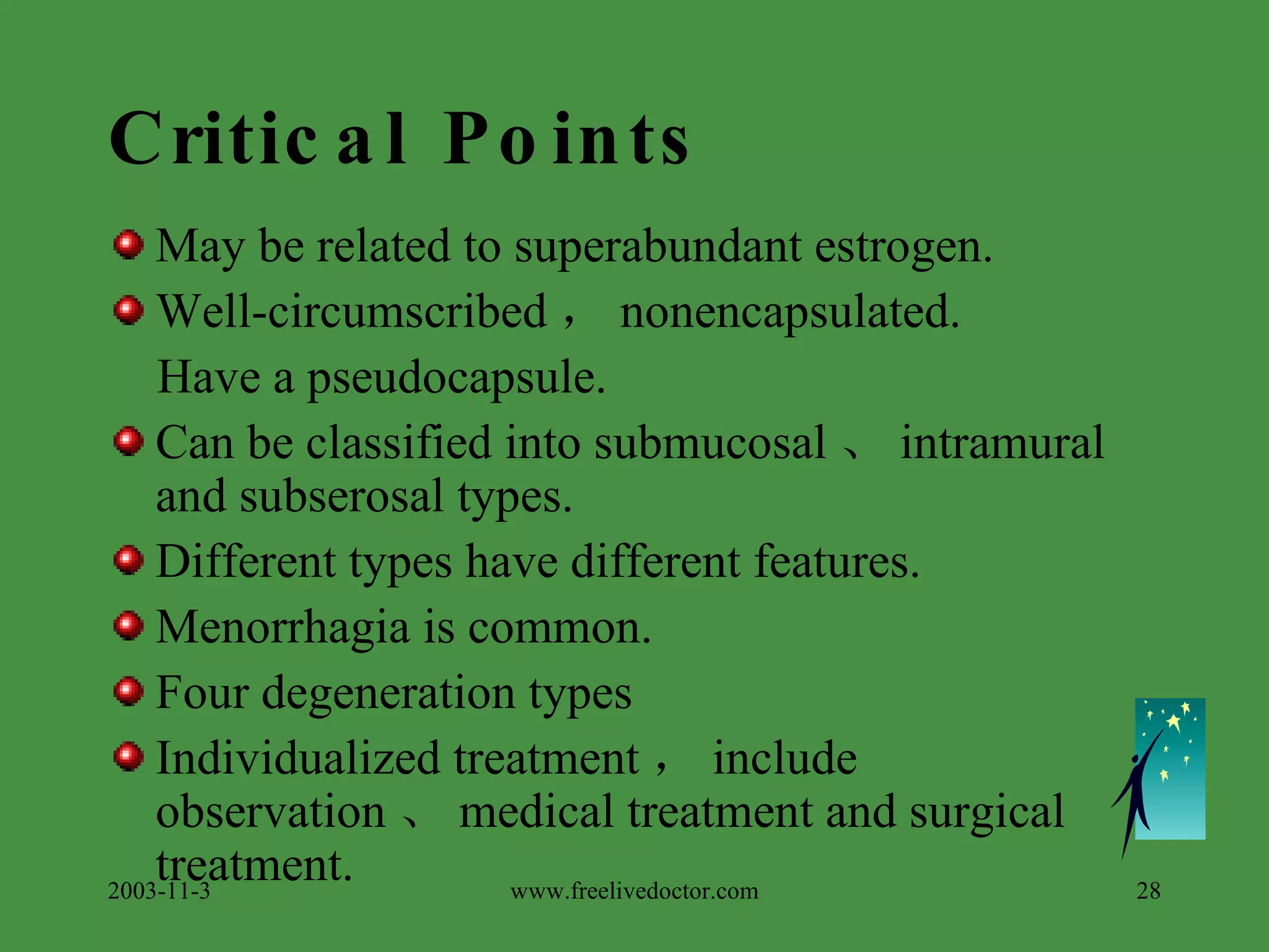 Critical Points May be related to superabundant estrogen. Well-circumscribed ， nonencapsulated. Have a pseudocapsule. Can be classified into submucosal 、 intramural and subserosal types. Different types have different features. Menorrhagia is common. Four degeneration types Individualized treatment ， include observation 、 medical treatment and surgical treatment. 2003-11-3 www.freelivedoctor.com 