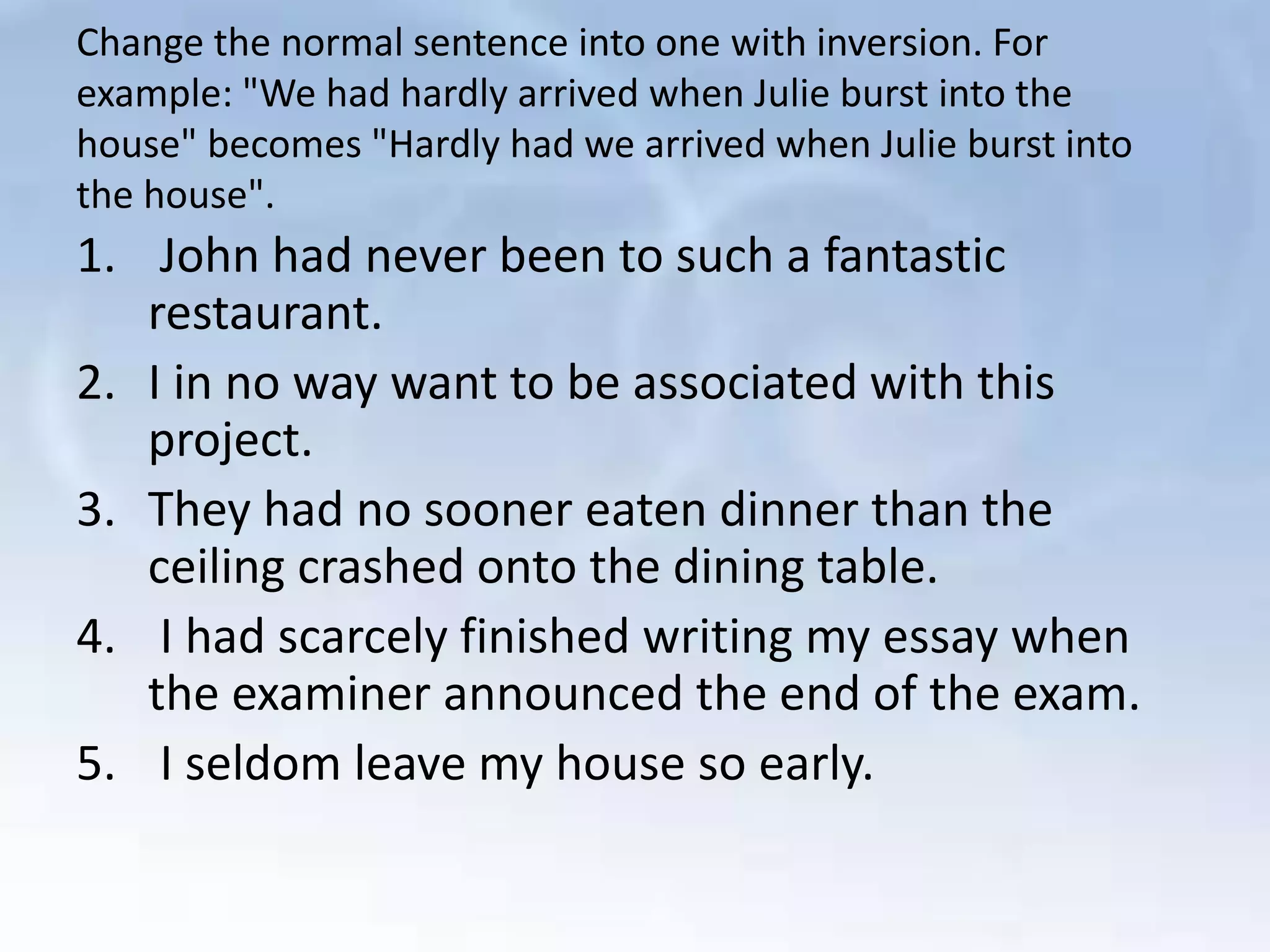 Change the normal sentence into one with inversion. For
example: "We had hardly arrived when Julie burst into the
house" becomes "Hardly had we arrived when Julie burst into
the house".
1. John had never been to such a fantastic
restaurant.
2. I in no way want to be associated with this
project.
3. They had no sooner eaten dinner than the
ceiling crashed onto the dining table.
4. I had scarcely finished writing my essay when
the examiner announced the end of the exam.
5. I seldom leave my house so early.
 