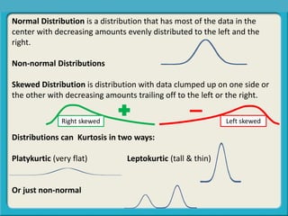 Normal Distribution is a distribution that has most of the data in the
center with decreasing amounts evenly distributed to the left and the
right.
Non-normal Distributions
Skewed Distribution is distribution with data clumped up on one side or
the other with decreasing amounts trailing off to the left or the right.
Distributions can Kurtosis in two ways:
Platykurtic (very flat) Leptokurtic (tall & thin)
Or just non-normal
Central Tendency, Spread, or Symmetry?
Right skewed Left skewed
 