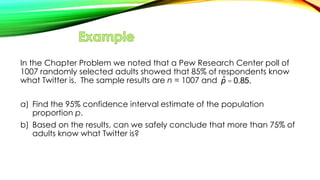 In the Chapter Problem we noted that a Pew Research Center poll of
1007 randomly selected adults showed that 85% of respondents know
what Twitter is. The sample results are n = 1007 and
a) Find the 95% confidence interval estimate of the population
proportion p.
b) Based on the results, can we safely conclude that more than 75% of
adults know what Twitter is?
ˆp = 0.85.
 