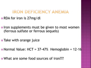  RDA for iron is 27mg/dl
 Iron supplements must be given to most women
(ferrous sulfate or ferrous sequels)
 Take with orange juice
 Normal Value: HCT = 37-47% Hemoglobin = 12-16
 What are some food sources of iron???
 