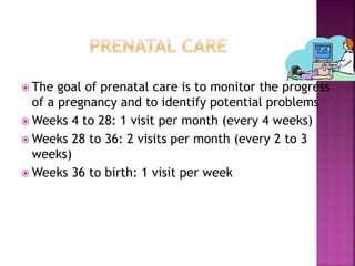  The goal of prenatal care is to monitor the progress
of a pregnancy and to identify potential problems
 Weeks 4 to 28: 1 visit per month (every 4 weeks)
 Weeks 28 to 36: 2 visits per month (every 2 to 3
weeks)
 Weeks 36 to birth: 1 visit per week
 