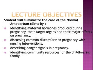 Student will summarize the care of the Normal
Antepartum client by :
 identifying maternal hormones produced during
pregnancy, their target organs and their major
effects on pregnancy.
 discussing common discomforts in pregnancy with
nursing interventions.
 describing danger signals in pregnancy.
 identifying community resources for the childbearing
family.
 