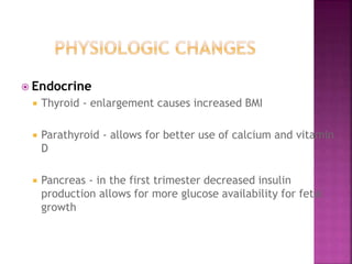  Endocrine
 Thyroid - enlargement causes increased BMI
 Parathyroid - allows for better use of calcium and vitamin
D
 Pancreas - in the first trimester decreased insulin
production allows for more glucose availability for fetal
growth
 