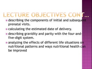  describing the components of initial and subsequent
prenatal visits.
 calculating the estimated date of delivery.
 describing gravidity and parity with the four-and-
five-digit system.
 analyzing the effects of different life situations on
nutritional patterns and ways nutritional health can
be improved
 