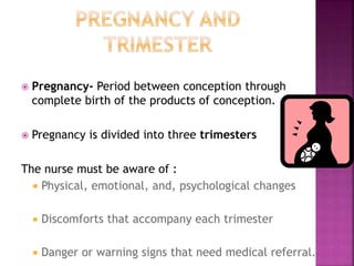  Pregnancy- Period between conception through
complete birth of the products of conception.
 Pregnancy is divided into three trimesters
The nurse must be aware of :
Physical, emotional, and, psychological changes
Discomforts that accompany each trimester
Danger or warning signs that need medical referral.
 