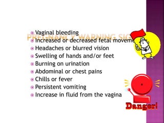  Vaginal bleeding
 Increased or decreased fetal movement
 Headaches or blurred vision
 Swelling of hands and/or feet
 Burning on urination
 Abdominal or chest pains
 Chills or fever
 Persistent vomiting
 Increase in fluid from the vagina
 
