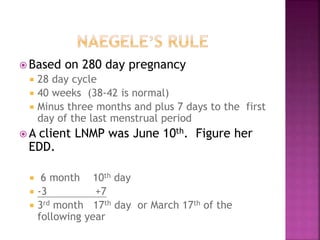  Based on 280 day pregnancy
28 day cycle
40 weeks (38-42 is normal)
Minus three months and plus 7 days to the first
day of the last menstrual period
 A client LNMP was June 10th
. Figure her
EDD.
 6 month 10th
day
-3 +7
3rd
month 17th
day or March 17th
of the
following year
 
