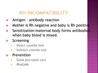  Antigen – antibody reaction
 Mother is Rh negative and baby is Rh positive
 Sensitization-maternal body forms antibodies
when baby blood is mixed.
 Screening
 Direct coombs test
 Indirect coombs test
 Prevention
 Good pre-natal care
 RhoGAM
 