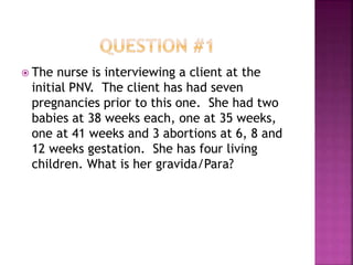  The nurse is interviewing a client at the
initial PNV. The client has had seven
pregnancies prior to this one. She had two
babies at 38 weeks each, one at 35 weeks,
one at 41 weeks and 3 abortions at 6, 8 and
12 weeks gestation. She has four living
children. What is her gravida/Para?
 
