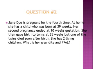  Jane Doe is pregnant for the fourth time. At home
she has a child who was born at 39 weeks. Her
second pregnancy ended at 10 weeks gestation. She
then gave birth to twins at 35 weeks but one of the
twins died soon after birth. She has 2 living
children. What is her gravidity and FPAL?
 