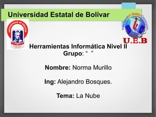 Universidad Estatal de Bolívar
Herramientas Informática Nivel II
Grupo: “ ”
Nombre: Norma Murillo
Ing: Alejandro Bosques.
Tema: La Nube
 