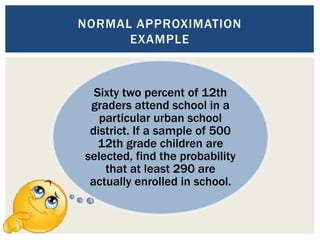 Sixty two percent of 12th
graders attend school in a
particular urban school
district. If a sample of 500
12th grade children are
selected, find the probability
that at least 290 are
actually enrolled in school.
NORMAL APPROXIMATION
EXAMPLE
 