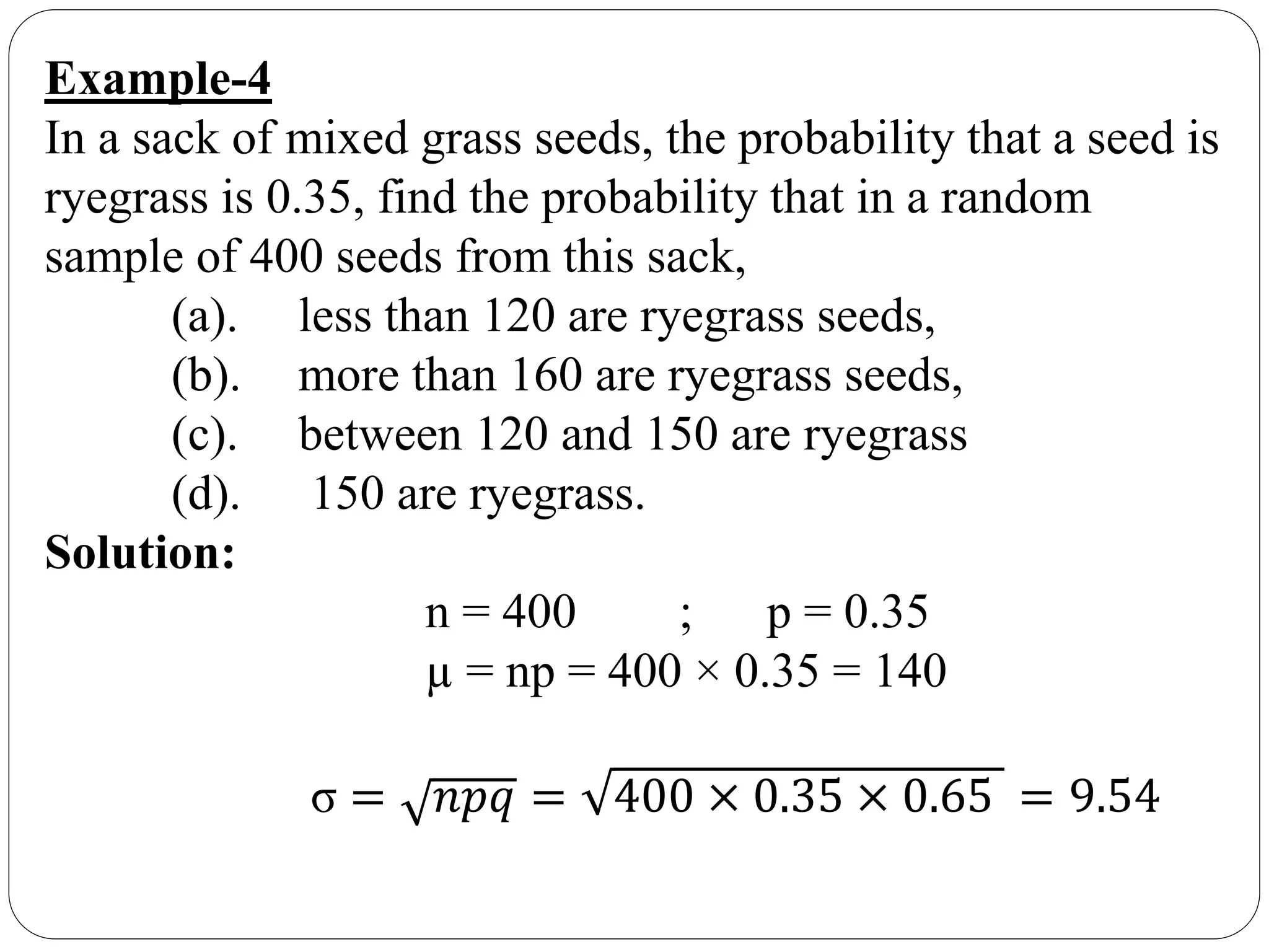 Example-4
In a sack of mixed grass seeds, the probability that a seed is
ryegrass is 0.35, find the probability that in a random
sample of 400 seeds from this sack,
(a). less than 120 are ryegrass seeds,
(b). more than 160 are ryegrass seeds,
(c). between 120 and 150 are ryegrass
(d). 150 are ryegrass.
Solution:
n = 400 ; p = 0.35
µ = np = 400 × 0.35 = 140
σ = 𝑛𝑝𝑞 = 400 × 0.35 × 0.65 = 9.54
 