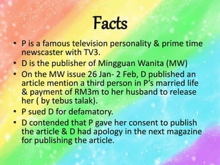 Facts
• P is a famous television personality & prime time
newscaster with TV3.
• D is the publisher of Mingguan Wanita (MW)
• On the MW issue 26 Jan- 2 Feb, D published an
article mention a third person in P’s married life
& payment of RM3m to her husband to release
her ( by tebus talak).
• P sued D for defamatory.
• D contended that P gave her consent to publish
the article & D had apology in the next magazine
for publishing the article.
 