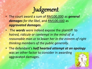 Judgement
• The court award a sum of RM100,000 as general
damages for the libel, and RM100,000 as
aggravated damages.
• The words were indeed expose the plaintiff to
hatred, ridicule or contempt in the mind of a
reasonable man or to lower her in the esteem of right
thinking members of the public generally.
• The defendant’s half hearted attempt at an apology
was an other factor to consider in awarding
aggravated damages.
 