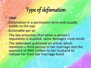 Type of defamation
• Libel
- Defamation in a permanent form and usually
visible to the eye.
- Actionable per se
- The law presumes that when a person’s
reputation is assailed, same damages must result.
- The defendant published an article which
mentions a third person in her marriage and the
payment of RM3 million to her husband to
release her from her marriage bond
 