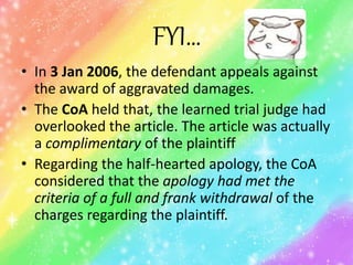 FYI…
• In 3 Jan 2006, the defendant appeals against
the award of aggravated damages.
• The CoA held that, the learned trial judge had
overlooked the article. The article was actually
a complimentary of the plaintiff
• Regarding the half-hearted apology, the CoA
considered that the apology had met the
criteria of a full and frank withdrawal of the
charges regarding the plaintiff.
 