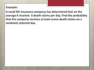 Example:
A small life insurance company has determined that on the
average it receives 6 death claims per day. Find the probability
that the company receives at least seven death claims on a
randomly selected day.
 