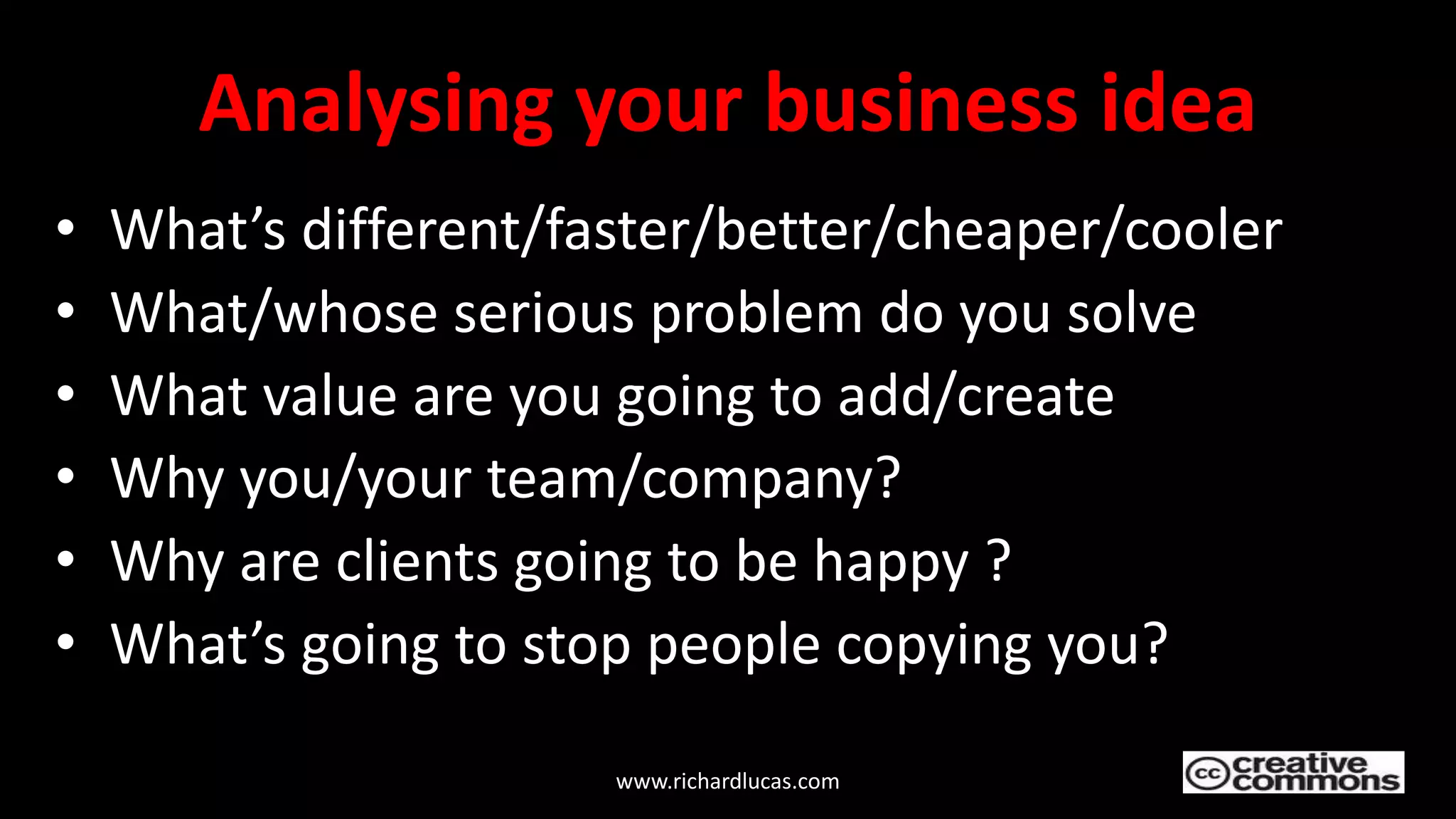 Analysing your business idea
• What’s different/faster/better/cheaper/cooler
• What/whose serious problem do you solve
• What value are you going to add/create
• Why you/your team/company?
• Why are clients going to be happy ?
• What’s going to stop people copying you?
www.richardlucas.com
 