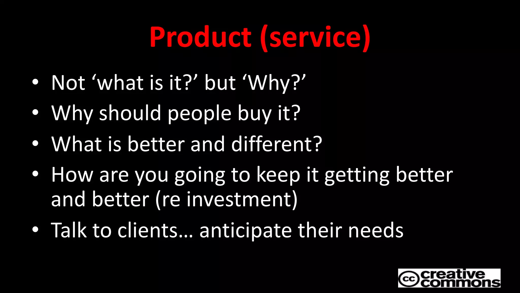 Product (service)
• Not ‘what is it?’ but ‘Why?’
• Why should people buy it?
• What is better and different?
• How are you going to keep it getting better
and better (re investment)
• Talk to clients… anticipate their needs
 
