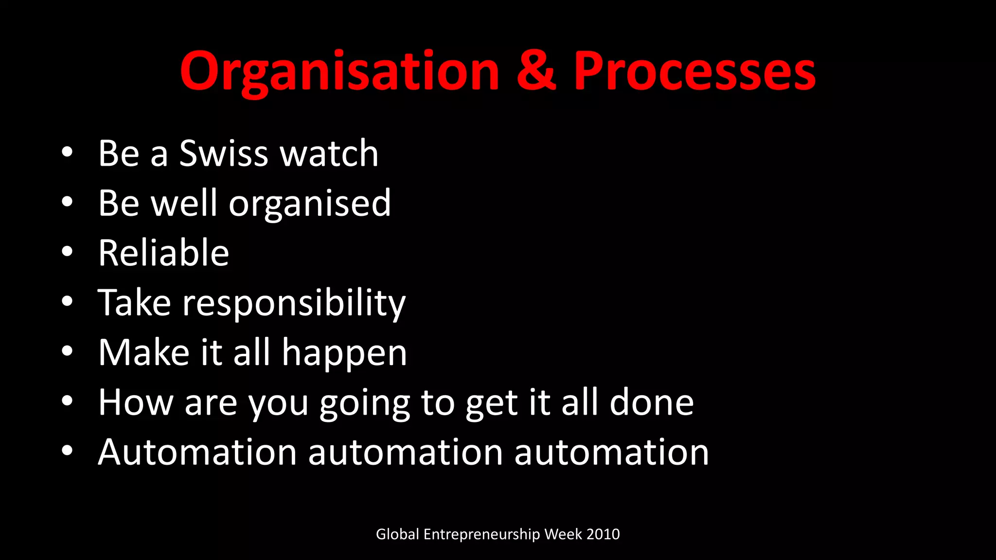 Organisation & Processes
• Be a Swiss watch
• Be well organised
• Reliable
• Take responsibility
• Make it all happen
• How are you going to get it all done
• Automation automation automation
Global Entrepreneurship Week 2010
 