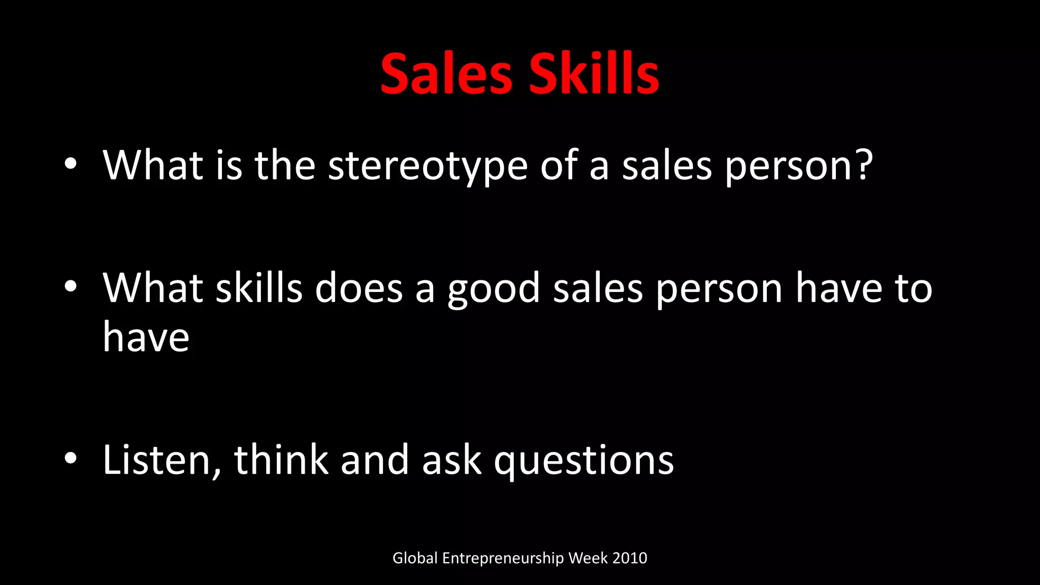 Sales Skills
• What is the stereotype of a sales person?
• What skills does a good sales person have to
have
• Listen, think and ask questions
Global Entrepreneurship Week 2010
 