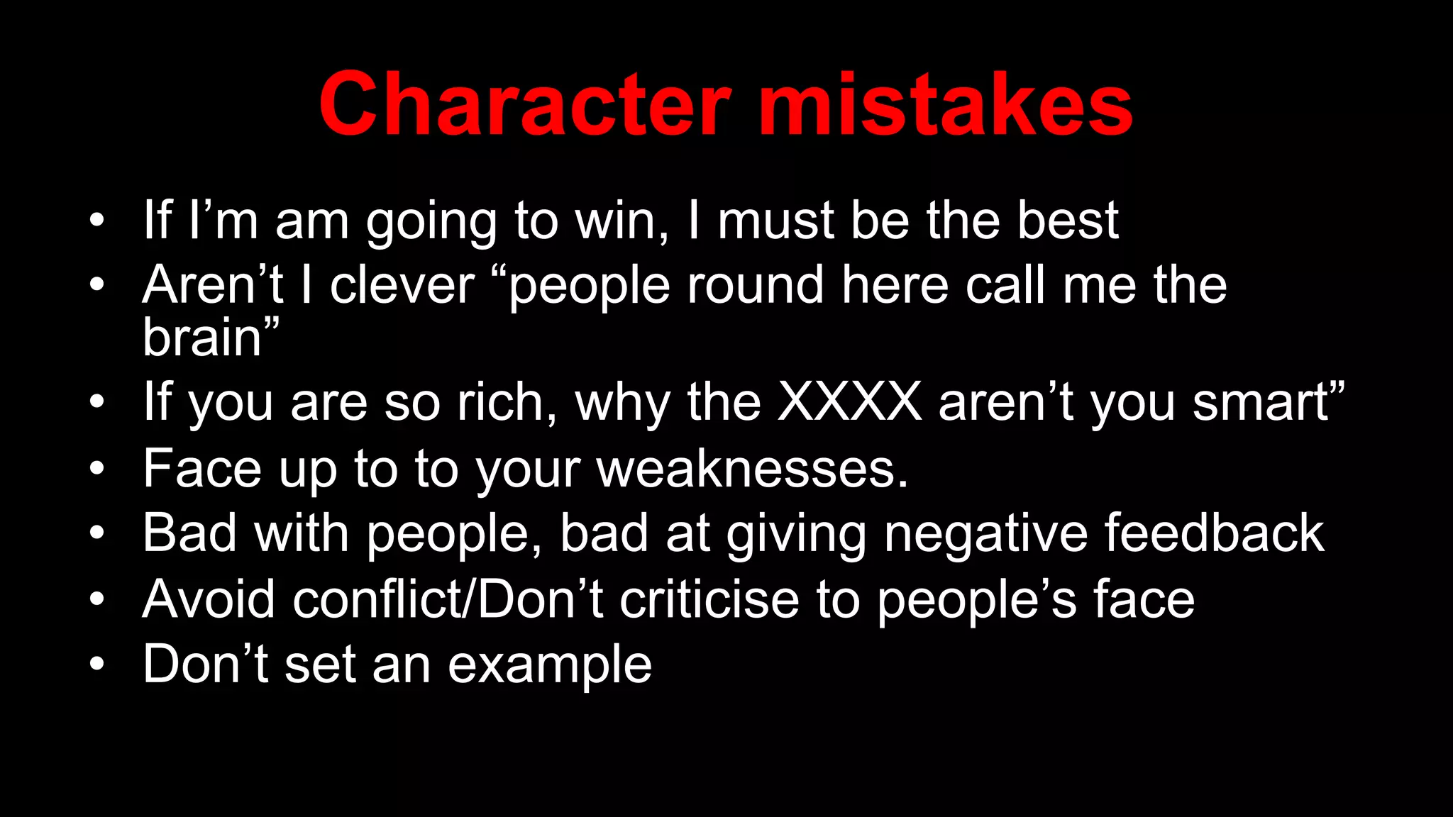 Character mistakes
• If I’m am going to win, I must be the best
• Aren’t I clever “people round here call me the
brain”
• If you are so rich, why the XXXX aren’t you smart”
• Face up to to your weaknesses.
• Bad with people, bad at giving negative feedback
• Avoid conflict/Don’t criticise to people’s face
• Don’t set an example
 