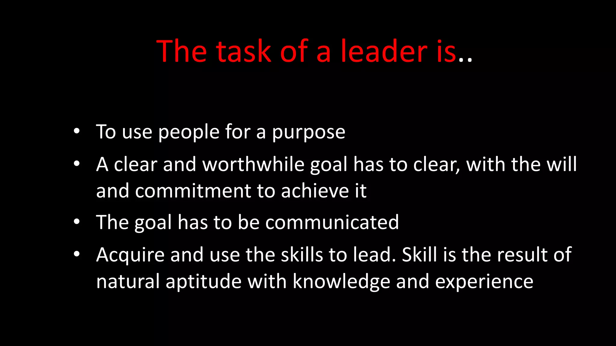 The task of a leader is..
• To use people for a purpose
• A clear and worthwhile goal has to clear, with the will
and commitment to achieve it
• The goal has to be communicated
• Acquire and use the skills to lead. Skill is the result of
natural aptitude with knowledge and experience
 