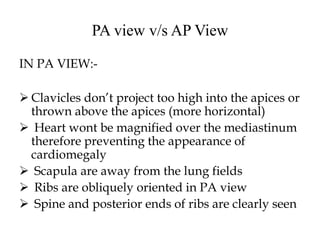 PA view v/s AP View
IN PA VIEW:-
 Clavicles don’t project too high into the apices or
thrown above the apices (more horizontal)
 Heart wont be magnified over the mediastinum
therefore preventing the appearance of
cardiomegaly
 Scapula are away from the lung fields
 Ribs are obliquely oriented in PA view
 Spine and posterior ends of ribs are clearly seen
 