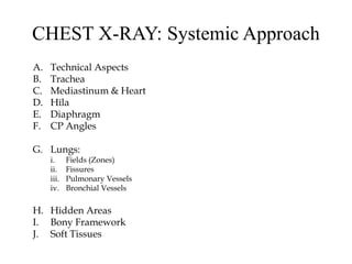 CHEST X-RAY: Systemic Approach
A. Technical Aspects
B. Trachea
C. Mediastinum & Heart
D. Hila
E. Diaphragm
F. CP Angles
G. Lungs:
i. Fields (Zones)
ii. Fissures
iii. Pulmonary Vessels
iv. Bronchial Vessels
H. Hidden Areas
I. Bony Framework
J. Soft Tissues
 