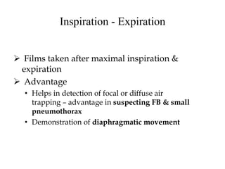 Inspiration - Expiration
 Films taken after maximal inspiration &
expiration
 Advantage
• Helps in detection of focal or diffuse air
trapping – advantage in suspecting FB & small
pneumothorax
• Demonstration of diaphragmatic movement
 