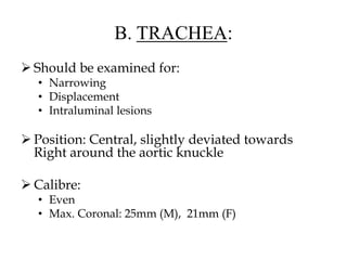 B. TRACHEA:
 Should be examined for:
• Narrowing
• Displacement
• Intraluminal lesions
 Position: Central, slightly deviated towards
Right around the aortic knuckle
 Calibre:
• Even
• Max. Coronal: 25mm (M), 21mm (F)
 