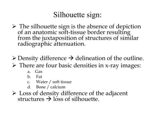 Silhouette sign:
 The silhouette sign is the absence of depiction
of an anatomic soft-tissue border resulting
from the juxtaposition of structures of similar
radiographic attenuation.
 Density difference  delineation of the outline.
 There are four basic densities in x-ray images:
a. Gas
b. Fat
c. Water / soft tissue
d. Bone / calcium
 Loss of density difference of the adjacent
structures  loss of silhouette.
 