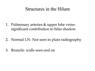 Structures in the Hilum
1. Pulmonary arteries & upper lobe veins-
significant contribution to hilar shadow
2. Normal LN- Not seen in plain radiography
3. Bronchi- walls seen end on
 