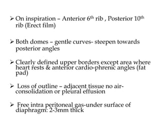  On inspiration – Anterior 6th rib , Posterior 10th
rib (Erect film)
 Both domes – gentle curves- steepen towards
posterior angles
 Clearly defined upper borders except area where
heart rests & anterior cardio-phrenic angles (fat
pad)
 Loss of outline – adjacent tissue no air-
consolidation or pleural effusion
 Free intra peritoneal gas-under surface of
diaphragm: 2-3mm thick
 