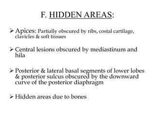 F. HIDDEN AREAS:
Apices: Partially obscured by ribs, costal cartilage,
clavicles & soft tissues
 Central lesions obscured by mediastinum and
hila
 Posterior & lateral basal segments of lower lobes
& posterior sulcus obscured by the downward
curve of the posterior diaphragm
 Hidden areas due to bones
 