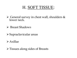 H. SOFT TISSUE:
 General survey in chest wall, shoulders &
lower neck.
 Breast Shadows
 Supraclavicular areas
 Axillae
 Tissues along sides of Breasts
 