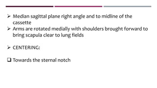  Median sagittal plane right angle and to midline of the
cassette
 Arms are rotated medially with shoulders brought forward to
bring scapula clear to lung fields
 CENTERING:
 Towards the sternal notch
 