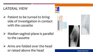 LATERAL VIEW
 Patient to be turned to bring
side of investigation in contact
with the cassette
 Median sagittal plane is parallel
to the cassette
 Arms are folded over the head
or raised above the head
 