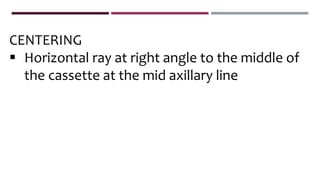 CENTERING
 Horizontal ray at right angle to the middle of
the cassette at the mid axillary line
 