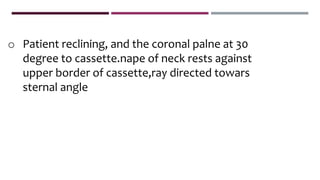 o Patient reclining, and the coronal palne at 30
degree to cassette.nape of neck rests against
upper border of cassette,ray directed towars
sternal angle
 
