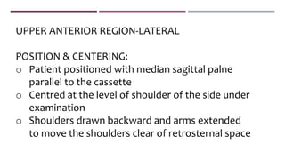 UPPER ANTERIOR REGION-LATERAL
POSITION & CENTERING:
o Patient positioned with median sagittal palne
parallel to the cassette
o Centred at the level of shoulder of the side under
examination
o Shoulders drawn backward and arms extended
to move the shoulders clear of retrosternal space
 