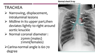  Narrowing, displacement,
intraluminal lesions
 Midline in its upper part,then
deviates lightly to right around
aortic knuckle
 Normal coronal diameter :
25mm (males)
21mm(females)
Carina-normal angle is 60-70
degree
TRACHEA
 