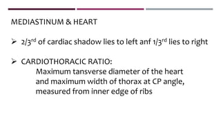 MEDIASTINUM & HEART
 2/3rd of cardiac shadow lies to left anf 1/3rd lies to right
 CARDIOTHORACIC RATIO:
Maximum tansverse diameter of the heart
and maximum width of thorax at CP angle,
measured from inner edge of ribs
 
