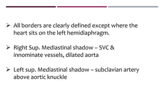  All borders are clearly defined except where the
heart sits on the left hemidiaphragm.
 Right Sup. Mediastinal shadow – SVC &
innominate vessels, dilated aorta
 Left sup. Mediastinal shadow – subclavian artery
above aortic knuckle
 